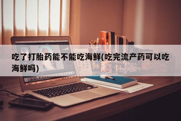 吃什么东西容易导致流产吃了打胎药能不能吃海鲜(吃完流产药可以吃海鲜吗)