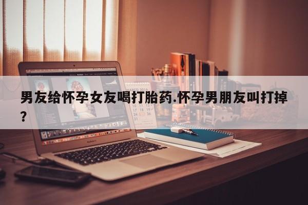 吃什么东西容易导致流产男友给怀孕女友喝打胎药.怀孕男朋友叫打掉？