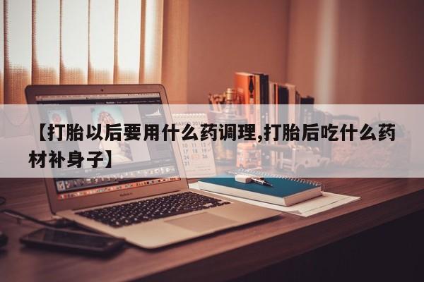 吃什么东西容易导致流产【打胎以后要用什么药调理,打胎后吃什么药材补身子】