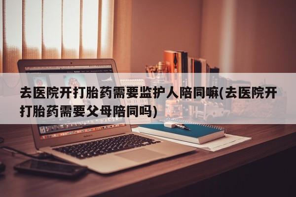 吃什么东西容易导致流产去医院开打胎药需要监护人陪同嘛(去医院开打胎药需要父母陪同吗)