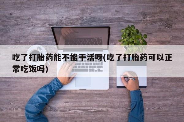 吃什么东西容易导致流产吃了打胎药能不能干活呀(吃了打胎药可以正常吃饭吗)