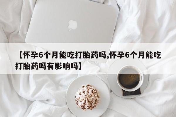 吃什么东西容易导致流产【怀孕6个月能吃打胎药吗,怀孕6个月能吃打胎药吗有影响吗】