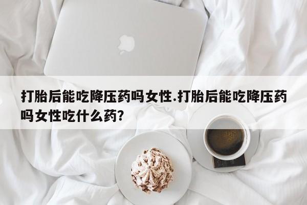 吃什么东西容易导致流产打胎后能吃降压药吗女性.打胎后能吃降压药吗女性吃什么药？