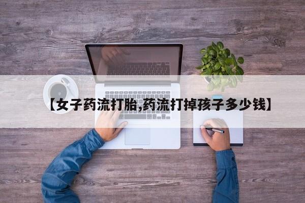 吃什么东西容易导致流产【女子药流打胎,药流打掉孩子多少钱】