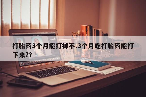 吃什么东西容易导致流产打胎药3个月能打掉不.3个月吃打胎药能打下来?？
