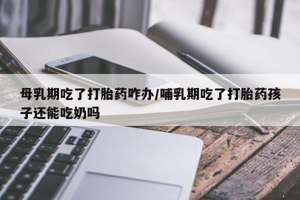 吃什么东西容易导致流产母乳期吃了打胎药咋办/哺乳期吃了打胎药孩子还能吃奶吗
