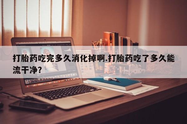 吃什么东西容易导致流产打胎药吃完多久消化掉啊.打胎药吃了多久能流干净？