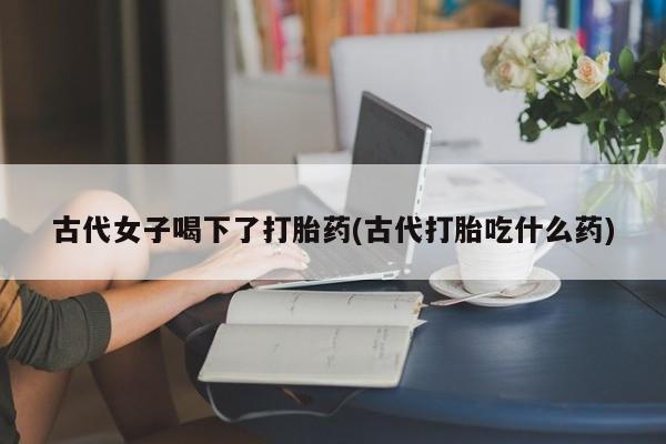 吃什么东西容易导致流产古代女子喝下了打胎药(古代打胎吃什么药)