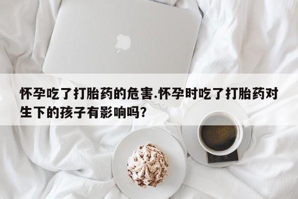 吃什么东西容易导致流产怀孕吃了打胎药的危害.怀孕时吃了打胎药对生下的孩子有影响吗？