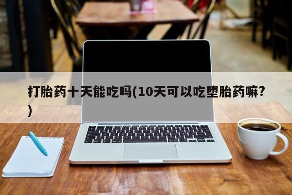吃什么东西容易导致流产打胎药十天能吃吗(10天可以吃堕胎药嘛?)